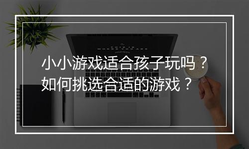 小小游戏适合孩子玩吗？如何挑选合适的游戏？