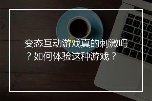 变态互动游戏真的刺激吗？如何体验这种游戏？