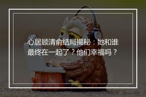 心居顾清俞结局揭秘：她和谁最终在一起了？他们幸福吗？