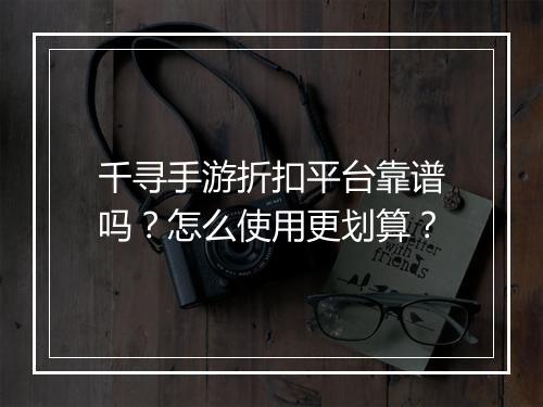 千寻手游折扣平台靠谱吗？怎么使用更划算？