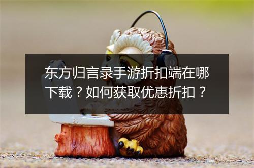 东方归言录手游折扣端在哪下载？如何获取优惠折扣？