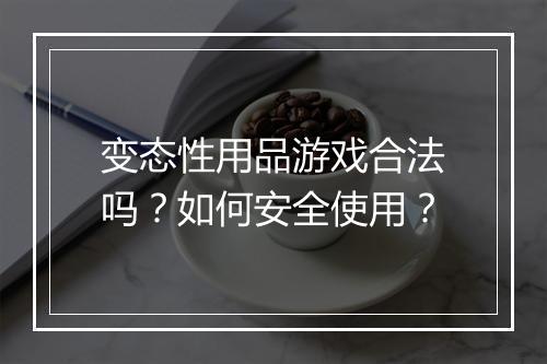 变态性用品游戏合法吗？如何安全使用？