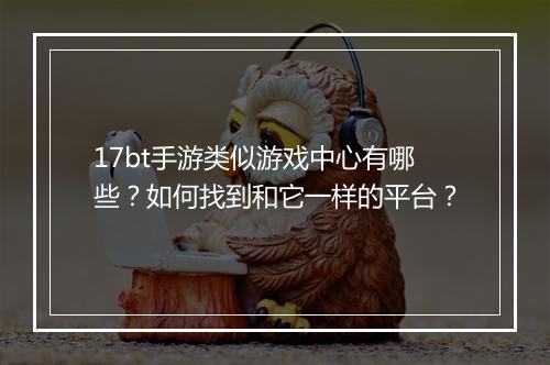 17bt手游类似游戏中心有哪些？如何找到和它一样的平台？