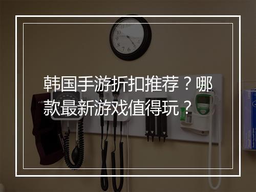 韩国手游折扣推荐?哪款最新游戏值得玩?