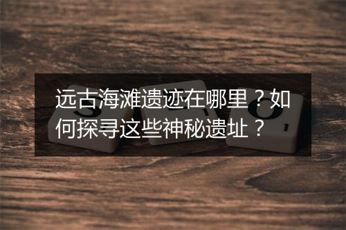 远古海滩遗迹在哪里?如何探寻这些神秘遗址?