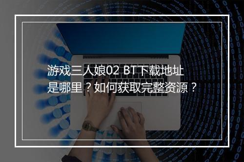 游戏三人娘02 BT下载地址是哪里?如何获取完整资源?