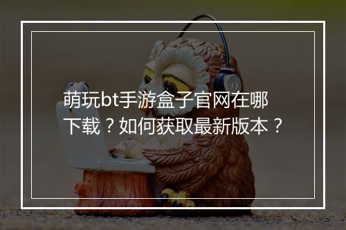 萌玩bt手游盒子官网在哪下载?如何获取最新版本?