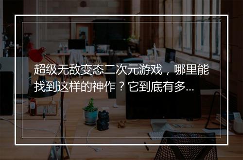 超级无敌变态二次元游戏,哪里能找到这样的神作?它到底有多变态?