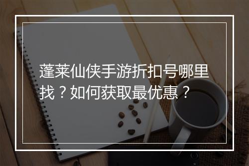 蓬莱仙侠手游折扣号哪里找?如何获取最优惠?