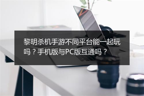 黎明杀机手游不同平台能一起玩吗？手机版与PC版互通吗？