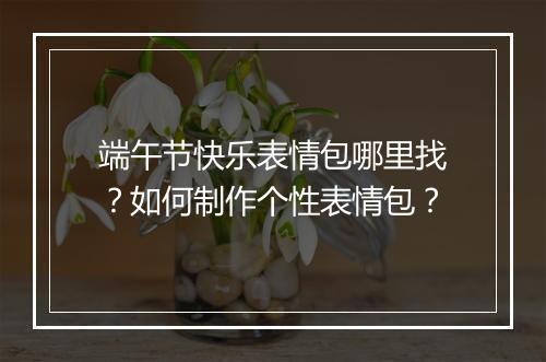 端午节快乐表情包哪里找?如何制作个性表情包?