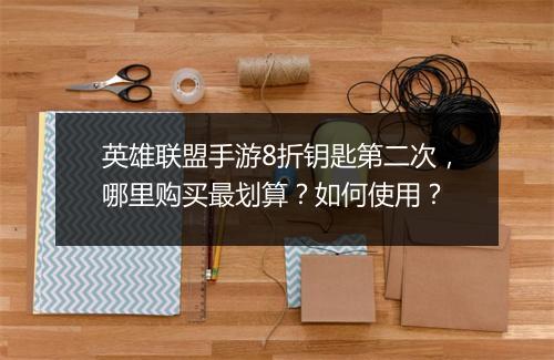 英雄联盟手游8折钥匙第二次,哪里购买最划算?如何使用?