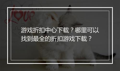 游戏折扣中心下载?哪里可以找到最全的折扣游戏下载?