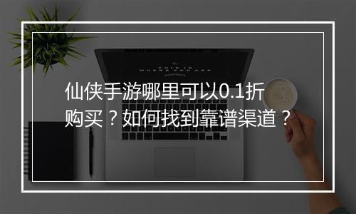 仙侠手游哪里可以0.1折购买?如何找到靠谱渠道?
