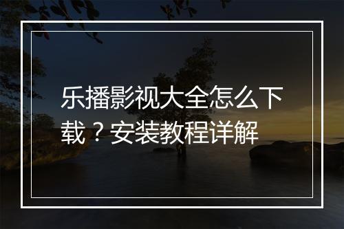 乐播影视大全怎么下载?安装教程详解