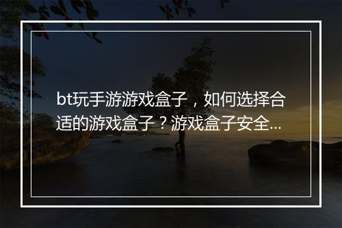 bt玩手游游戏盒子,如何选择合适的游戏盒子?游戏盒子安全吗?