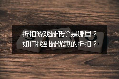 折扣游戏最低价是哪里?如何找到最优惠的折扣?