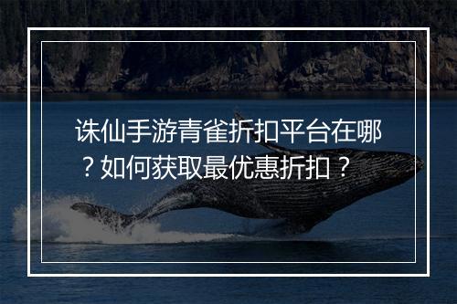 诛仙手游青雀折扣平台在哪？如何获取最优惠折扣？