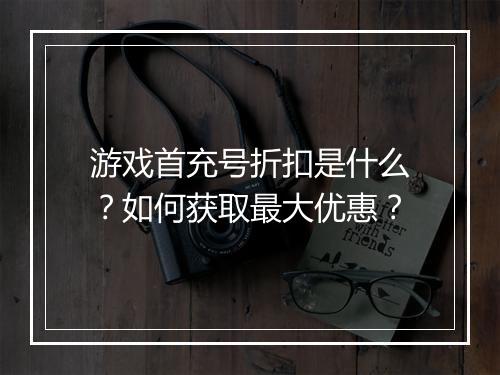 游戏首充号折扣是什么?如何获取最大优惠?