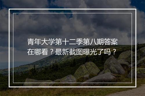 青年大学第十二季第八期答案在哪看？最新截图曝光了吗？
