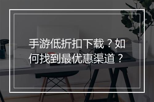 手游低折扣下载?如何找到最优惠渠道?