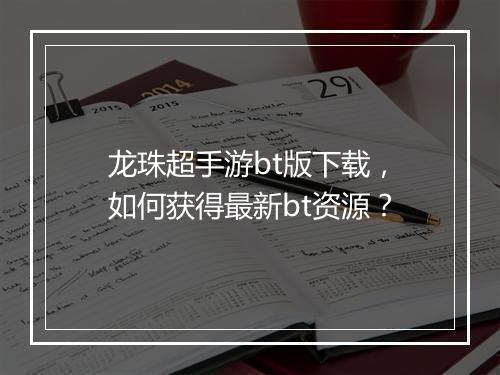 龙珠超手游bt版下载,如何获得最新bt资源?