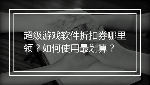 超级游戏软件折扣券哪里领?如何使用最划算?