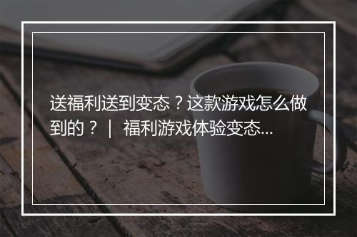 送福利送到变态?这款游戏怎么做到的?| 福利游戏体验变态揭秘