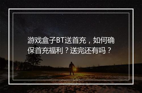 游戏盒子BT送首充,如何确保首充福利?送完还有吗?