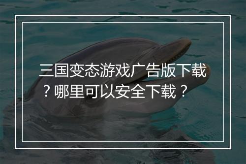 三国变态游戏广告版下载?哪里可以安全下载?