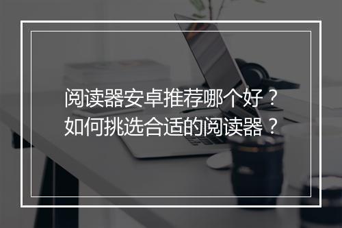 阅读器安卓推荐哪个好?如何挑选合适的阅读器?