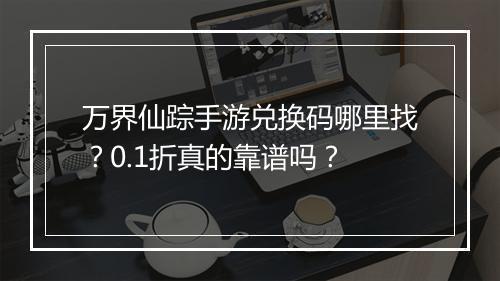万界仙踪手游兑换码哪里找？0.1折真的靠谱吗？