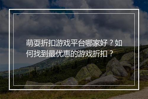 萌耍折扣游戏平台哪家好?如何找到最优惠的游戏折扣?