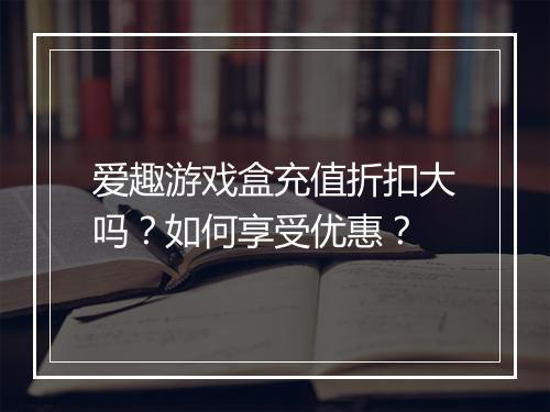 爱趣游戏盒充值折扣大吗?如何享受优惠?