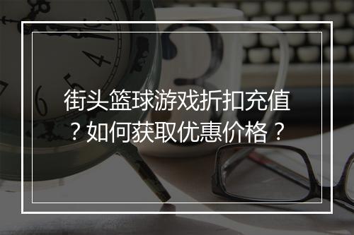 街头篮球游戏折扣充值?如何获取优惠价格?
