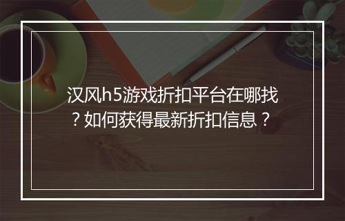 汉风h5游戏折扣平台在哪找?如何获得最新折扣信息?