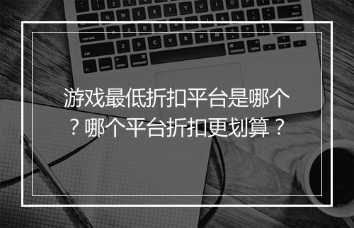 游戏最低折扣平台是哪个？哪个平台折扣更划算？
