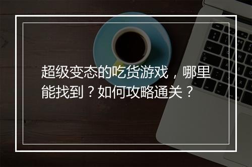 超级变态的吃货游戏,哪里能找到?如何攻略通关?