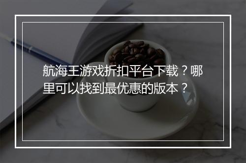 航海王游戏折扣平台下载？哪里可以找到最优惠的版本？