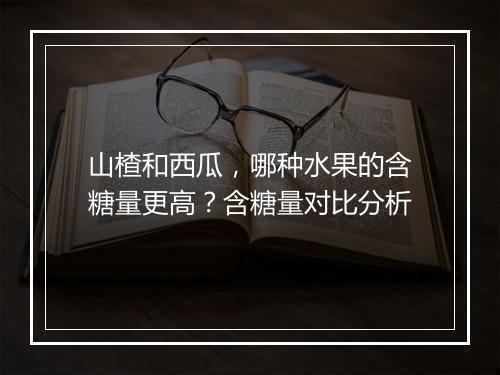 山楂和西瓜,哪种水果的含糖量更高?含糖量对比分析