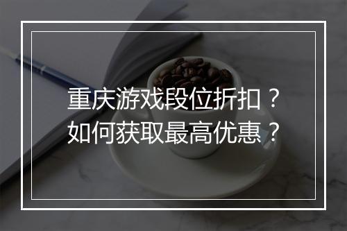 重庆游戏段位折扣?如何获取最高优惠?