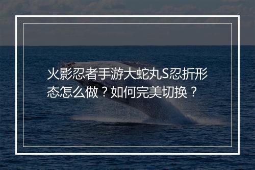 火影忍者手游大蛇丸S忍折形态怎么做?如何完美切换?