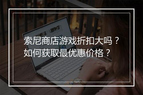 索尼商店游戏折扣大吗?如何获取最优惠价格?