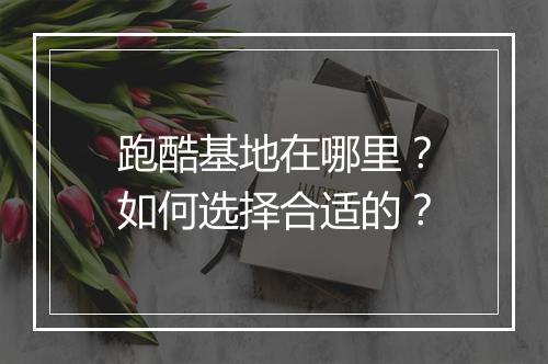 跑酷基地在哪里?如何选择合适的?