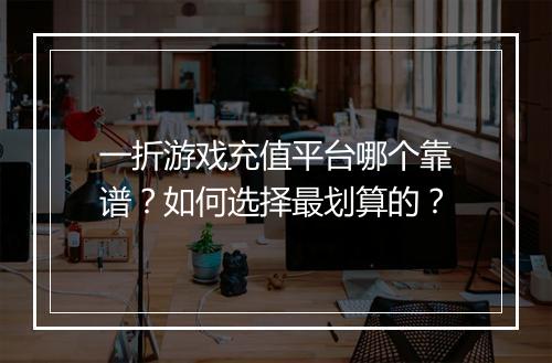 一折游戏充值平台哪个靠谱？如何选择最划算的？