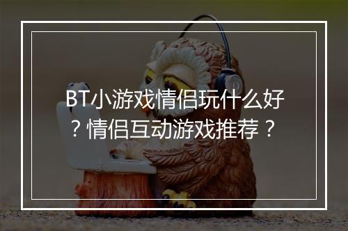 BT小游戏情侣玩什么好?情侣互动游戏推荐?