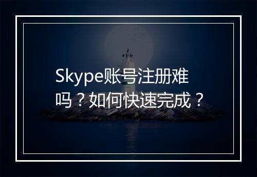 Skype账号注册难吗？如何快速完成？