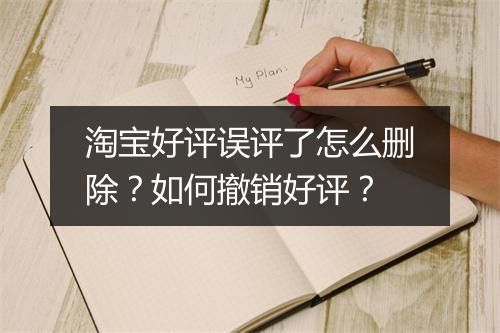 淘宝好评误评了怎么删除?如何撤销好评?