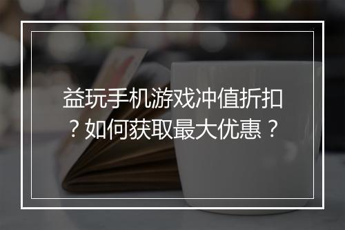 益玩手机游戏冲值折扣？如何获取最大优惠？