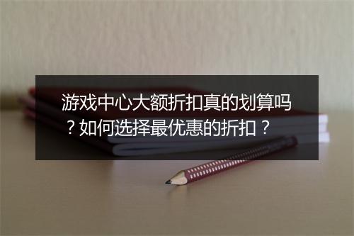 游戏中心大额折扣真的划算吗?如何选择最优惠的折扣?